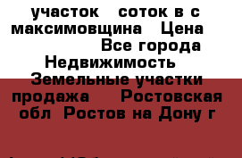 участок 12соток в с.максимовщина › Цена ­ 1 000 000 - Все города Недвижимость » Земельные участки продажа   . Ростовская обл.,Ростов-на-Дону г.